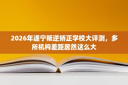 2026年遂宁叛逆矫正学校大评测，多所机构差距居然这么大