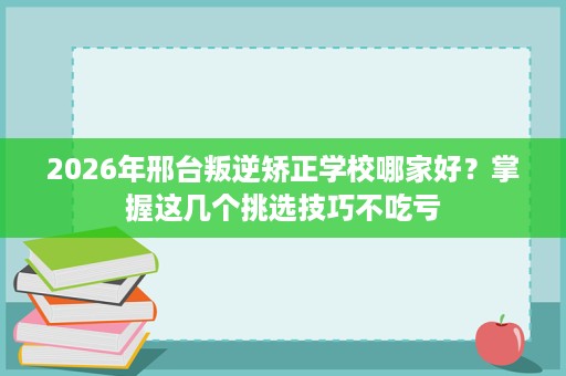 2026年邢台叛逆矫正学校哪家好?掌握这几个挑选技巧不吃亏 2026年邢台叛逆矫正学校哪家好?掌握这几个挑选技巧不吃亏
