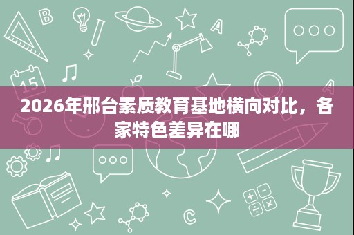 2026年邢台素质教育基地横向对比,各家特色差异在哪 2026年邢台素质教育基地横向对比,各家特色差异在哪