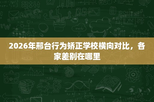 2026年邢台行为矫正学校横向对比,各家差别在哪里 2026年邢台行为矫正学校横向对比,各家差别在哪里
