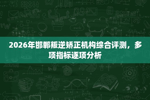 2026年邯郸叛逆矫正机构综合评测,多项指标逐项分析 2026年邯郸叛逆矫正机构综合评测,多项指标逐项分析
