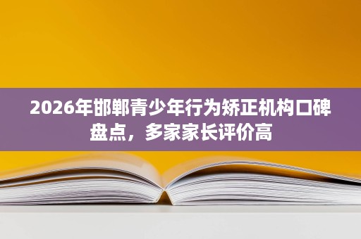 2026年邯郸青少年行为矫正机构口碑盘点,多家家长评价高 2026年邯郸青少年行为矫正机构口碑盘点,多家家长评价高
