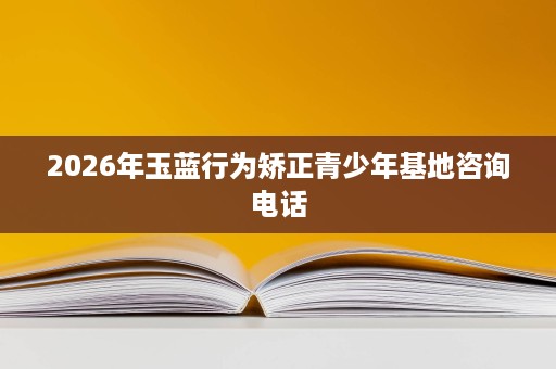 2026年玉蓝行为矫正青少年基地咨询电话 2026年玉蓝行为矫正青少年基地咨询电话