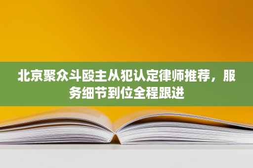 北京聚众斗殴主从犯认定律师推荐，服务细节到位全程跟进