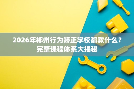 2026年郴州行为矫正学校都教什么?完整课程体系大揭秘 2026年郴州行为矫正学校都教什么?完整课程体系大揭秘