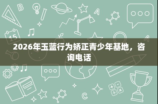 2026年玉蓝行为矫正青少年基地,咨询电话 2026年玉蓝行为矫正青少年基地,咨询电话