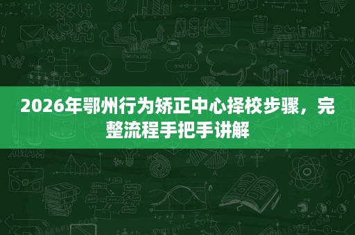 2026年鄂州行为矫正中心择校步骤，完整流程手把手讲解