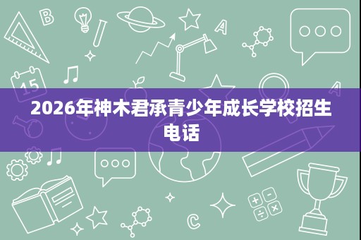 2026年神木君承青少年成长学校招生电话 2026年神木君承青少年成长学校招生电话