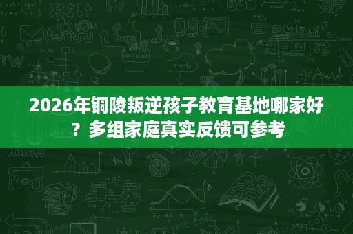 2026年铜陵叛逆孩子教育基地哪家好?多组家庭真实反馈可参考 2026年铜陵叛逆孩子教育基地哪家好?多组家庭真实反馈可参考