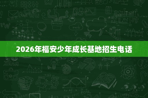2026年福安少年成长基地招生电话 2026年福安少年成长基地招生电话