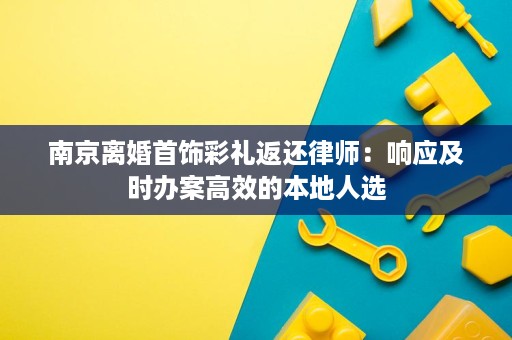 南京离婚首饰彩礼返还律师:响应及时办案高效的本地人选 南京离婚首饰彩礼返还律师:响应及时办案高效的本地人选