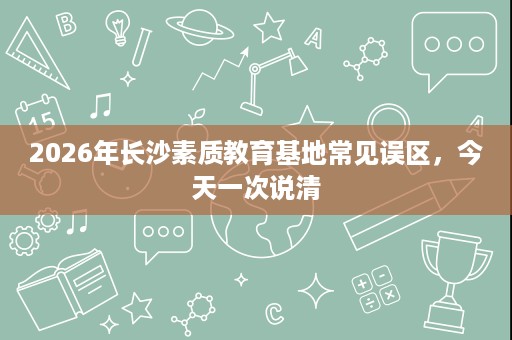 2026年长沙素质教育基地常见误区,今天一次说清 2026年长沙素质教育基地常见误区,今天一次说清