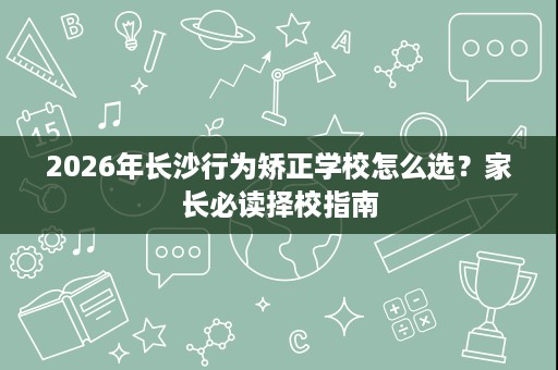 2026年长沙行为矫正学校怎么选？家长必读择校指南