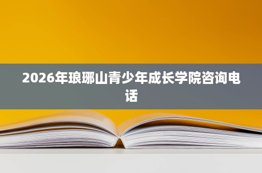 2026年琅琊山青少年成长学院咨询电话 2026年琅琊山青少年成长学院咨询电话