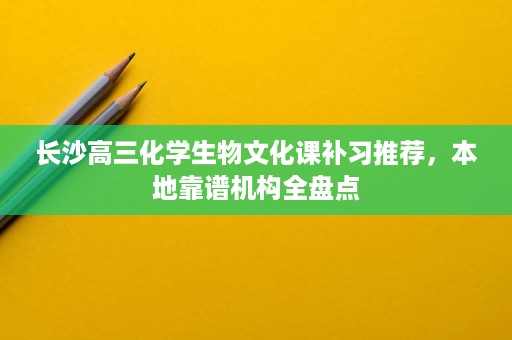 长沙高三化学生物文化课补习推荐,本地靠谱机构全盘点 长沙高三化学生物文化课补习推荐,本地靠谱机构全盘点