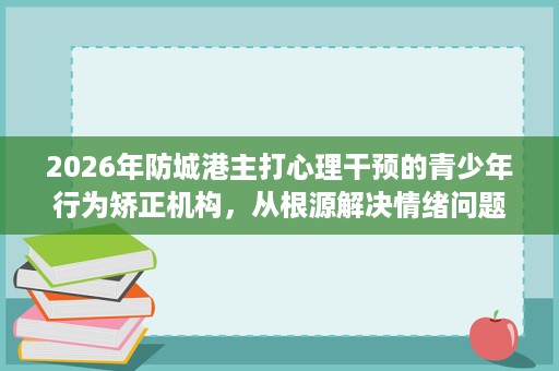 2026年防城港主打心理干预的青少年行为矫正机构，从根源解决情绪问题