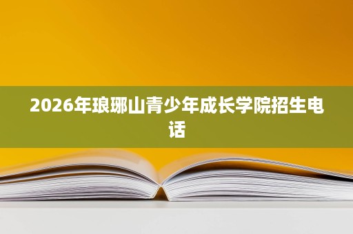 2026年琅琊山青少年成长学院招生电话 2026年琅琊山青少年成长学院招生电话