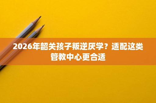 2026年韶关孩子叛逆厌学？适配这类管教中心更合适