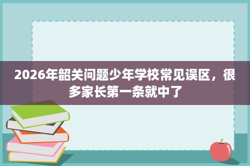 2026年韶关问题少年学校常见误区,很多家长第一条就中了 2026年韶关问题少年学校常见误区,很多家长第一条就中了