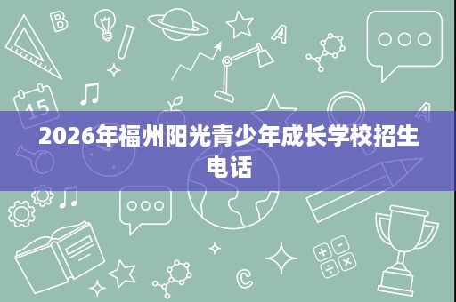 2026年福州阳光青少年成长学校招生电话 2026年福州阳光青少年成长学校招生电话
