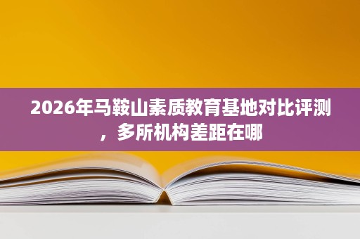 2026年马鞍山素质教育基地对比评测,多所机构差距在哪 2026年马鞍山素质教育基地对比评测,多所机构差距在哪