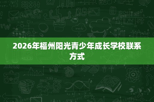 2026年福州阳光青少年成长学校联系方式 2026年福州阳光青少年成长学校联系方式