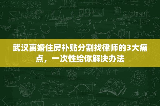 武汉离婚住房补贴分割找律师的3大痛点，一次性给你解决办法