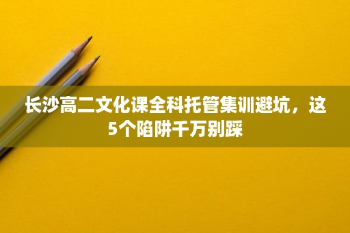 长沙高二文化课全科托管集训避坑,这5个陷阱千万别踩 长沙高二文化课全科托管集训避坑,这5个陷阱千万别踩