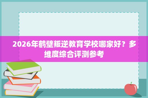 2026年鹤壁叛逆教育学校哪家好？多维度综合评测参考