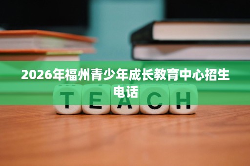 2026年福州青少年成长教育中心招生电话 2026年福州青少年成长教育中心招生电话
