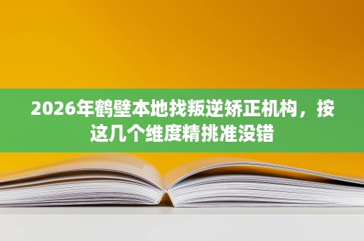 2026年鹤壁本地找叛逆矫正机构，按这几个维度精挑准没错