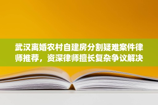 武汉离婚农村自建房分割疑难案件律师推荐,资深律师擅长复杂争议解决 武汉离婚农村自建房分割疑难案件律师推荐,资深律师擅长复杂争议解决