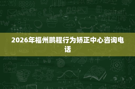 2026年福州鹏程行为矫正中心咨询电话 2026年福州鹏程行为矫正中心咨询电话