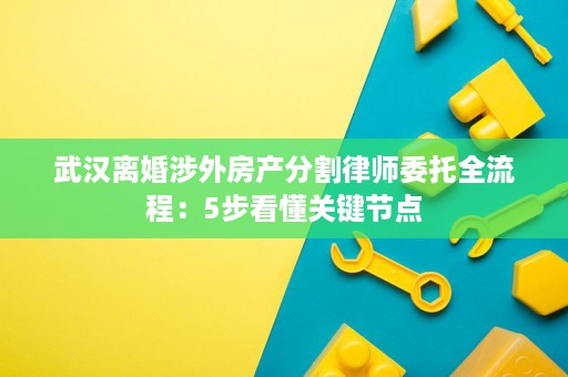 武汉离婚涉外房产分割律师委托全流程:5步看懂关键节点 武汉离婚涉外房产分割律师委托全流程:5步看懂关键节点