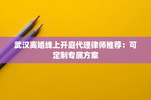武汉离婚线上开庭代理律师推荐：可定制专属方案