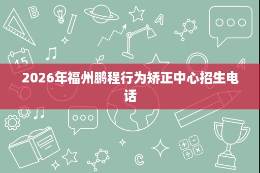 2026年福州鹏程行为矫正中心招生电话 2026年福州鹏程行为矫正中心招生电话