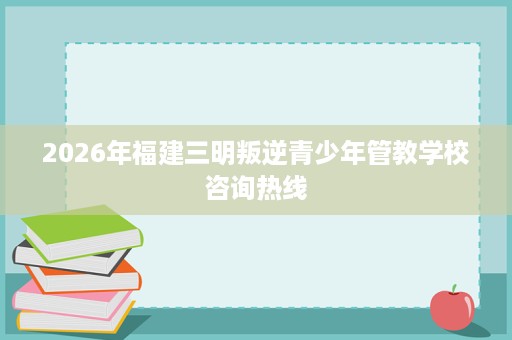 2026年福建三明叛逆青少年管教学校咨询热线