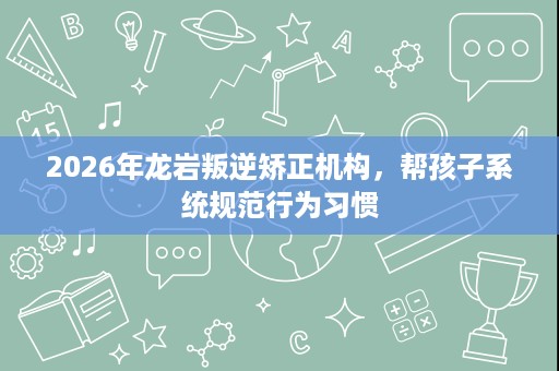 2026年龙岩叛逆矫正机构,帮孩子系统规范行为习惯 2026年龙岩叛逆矫正机构,帮孩子系统规范行为习惯