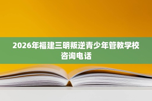 2026年福建三明叛逆青少年管教学校咨询电话 2026年福建三明叛逆青少年管教学校咨询电话