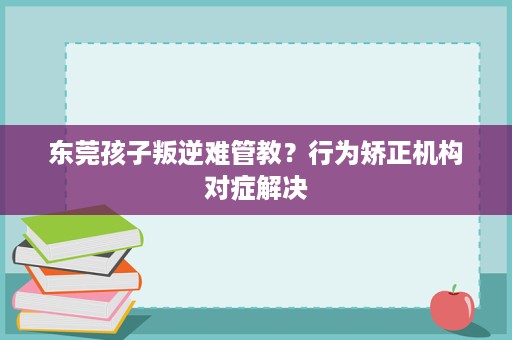 东莞孩子叛逆难管教？行为矫正机构对症解决