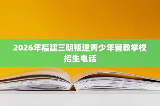 2026年福建三明叛逆青少年管教学校招生电话 2026年福建三明叛逆青少年管教学校招生电话