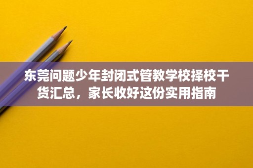 东莞问题少年封闭式管教学校择校干货汇总，家长收好这份实用指南