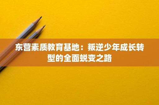 东营素质教育基地:叛逆少年成长转型的全面蜕变之路 东营素质教育基地:叛逆少年成长转型的全面蜕变之路