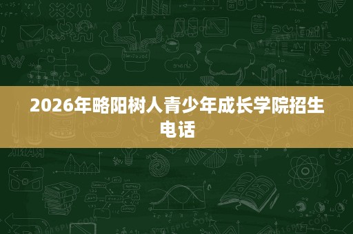2026年略阳树人青少年成长学院招生电话 2026年略阳树人青少年成长学院招生电话