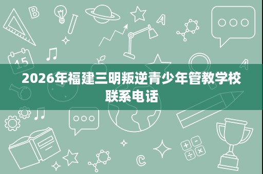 2026年福建三明叛逆青少年管教学校联系电话