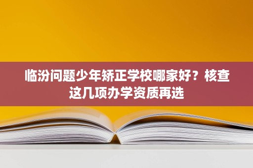 临汾问题少年矫正学校哪家好？核查这几项办学资质再选