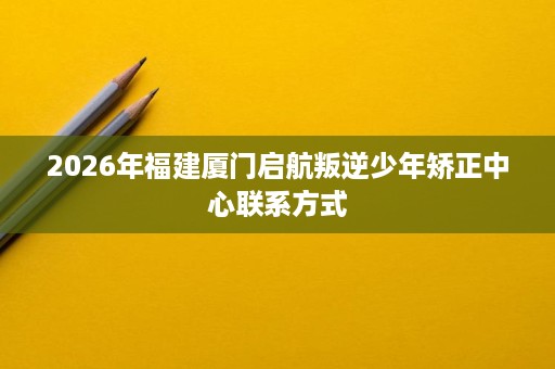 2026年福建厦门启航叛逆少年矫正中心联系方式