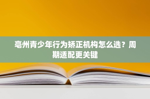 亳州青少年行为矫正机构怎么选?周期适配更关键 亳州青少年行为矫正机构怎么选?周期适配更关键