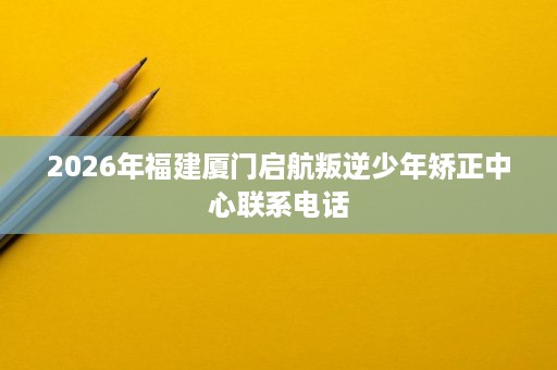 2026年福建厦门启航叛逆少年矫正中心联系电话 2026年福建厦门启航叛逆少年矫正中心联系电话