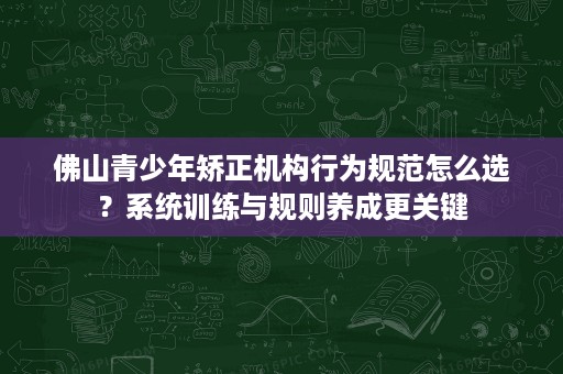 佛山青少年矫正机构行为规范怎么选?系统训练与规则养成更关键 佛山青少年矫正机构行为规范怎么选?系统训练与规则养成更关键